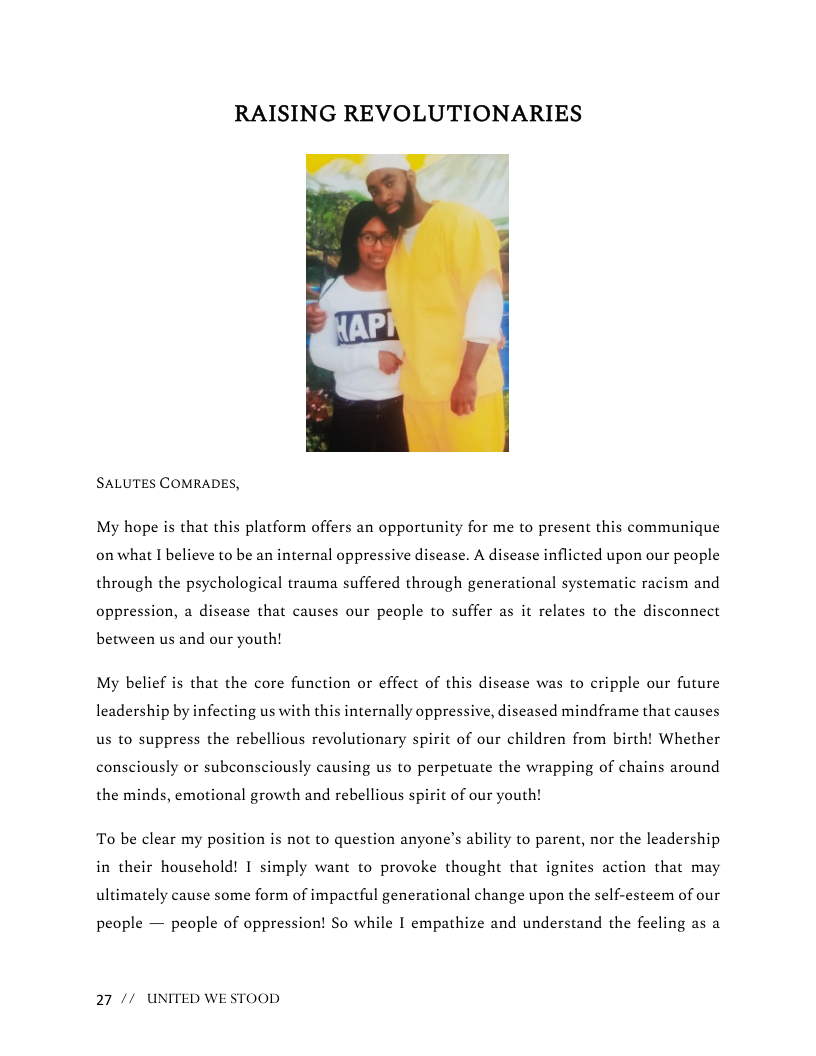 RAISING REVOLUTIONARIES | @+  SALUTES COMRADES,  My hope is that this platform offers an opportunity for me to present this communique on what I believe to be an internal oppressive disease. A disease inflicted upon our people through the psychological trauma suffered through generational systematic racism and oppression, a disease that causes our people to suffer as it relates to the disconnect  between us and our youth!  My belief is that the core function or effect of this disease was to cripple our future  leadership by infecting us with this internally oppressive, diseased mindframe that causes us to suppress the rebellious revolutionary spirit of our children from birth! Whether  consciously or subconsciously causing us to perpetuate the wrapping of chains around  the minds, emotional growth and rebellious spirit of our youth!  To be clear my position s not to question anyone’s ability to parent, nor the leadership in their household! I simply want to provoke thought that ignites action that may ultimately cause some form of impactful generational change upon the self-esteem of our  people — people of oppression! So while I empathize and understand the feeling as a  27 // UNITED WE STOOD 